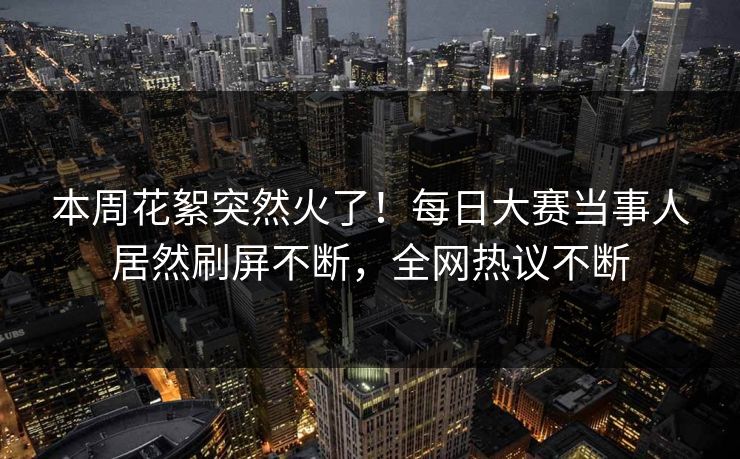 本周花絮突然火了！每日大赛当事人居然刷屏不断，全网热议不断