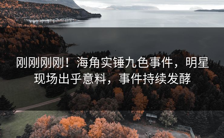 刚刚刚刚！海角实锤九色事件，明星现场出乎意料，事件持续发酵