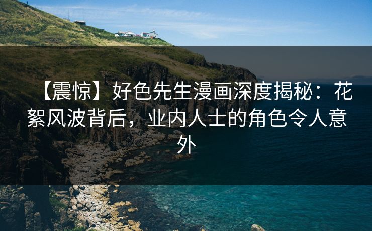 【震惊】好色先生漫画深度揭秘：花絮风波背后，业内人士的角色令人意外