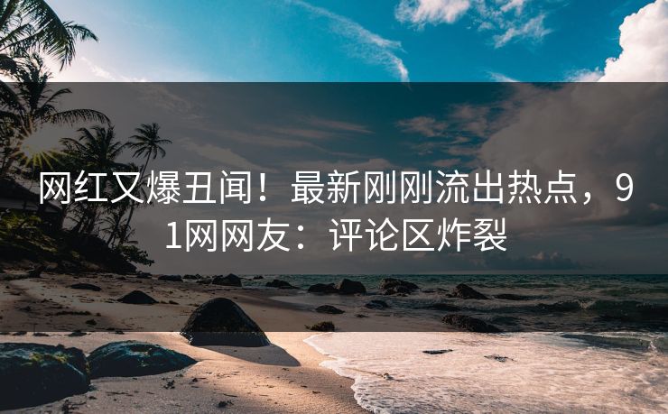 网红又爆丑闻！最新刚刚流出热点，91网网友：评论区炸裂