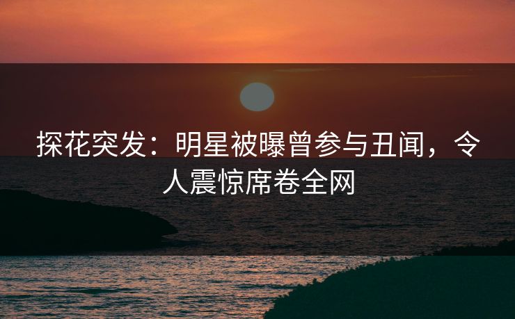 探花突发：明星被曝曾参与丑闻，令人震惊席卷全网