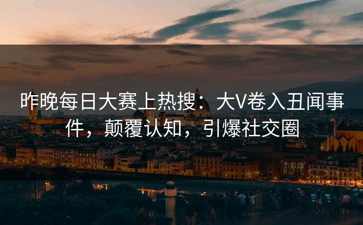 昨晚每日大赛上热搜：大V卷入丑闻事件，颠覆认知，引爆社交圈