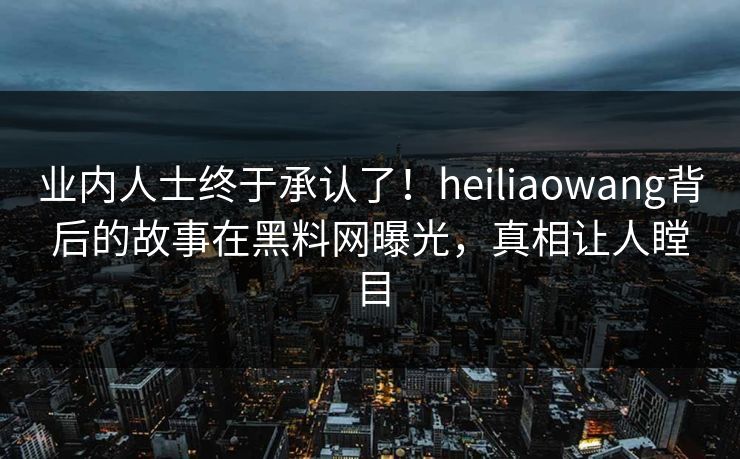 业内人士终于承认了！heiliaowang背后的故事在黑料网曝光，真相让人瞠目