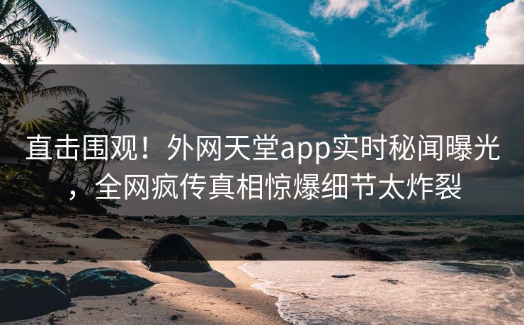 直击围观！外网天堂app实时秘闻曝光，全网疯传真相惊爆细节太炸裂