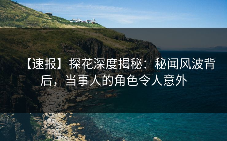 【速报】探花深度揭秘：秘闻风波背后，当事人的角色令人意外