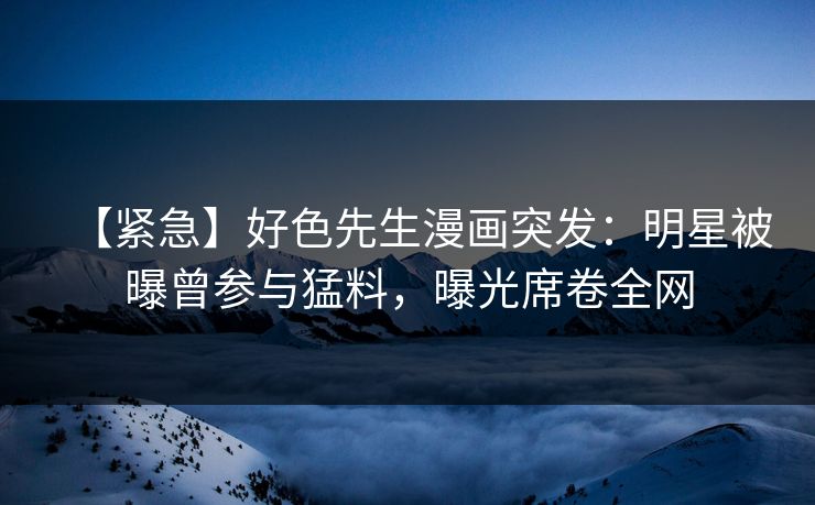 【紧急】好色先生漫画突发：明星被曝曾参与猛料，曝光席卷全网