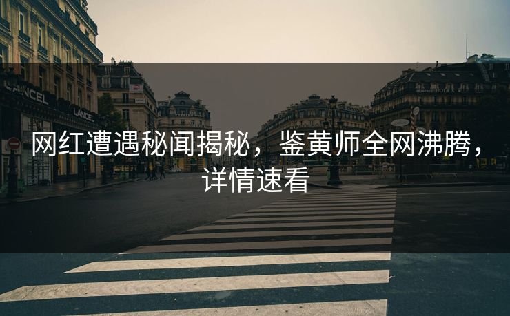 网红遭遇秘闻揭秘，鉴黄师全网沸腾，详情速看