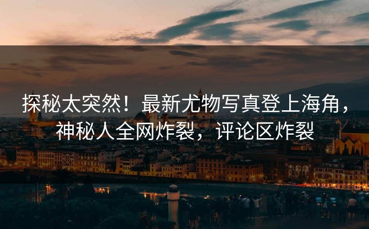 探秘太突然！最新尤物写真登上海角，神秘人全网炸裂，评论区炸裂