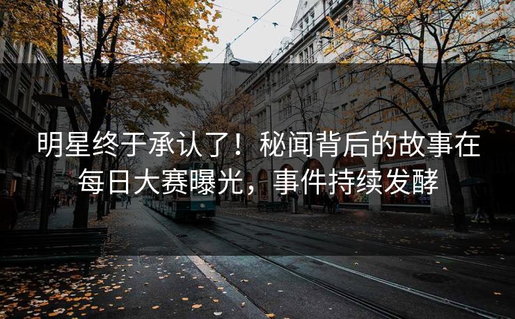 明星终于承认了！秘闻背后的故事在每日大赛曝光，事件持续发酵