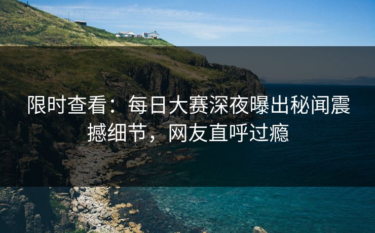 限时查看：每日大赛深夜曝出秘闻震撼细节，网友直呼过瘾