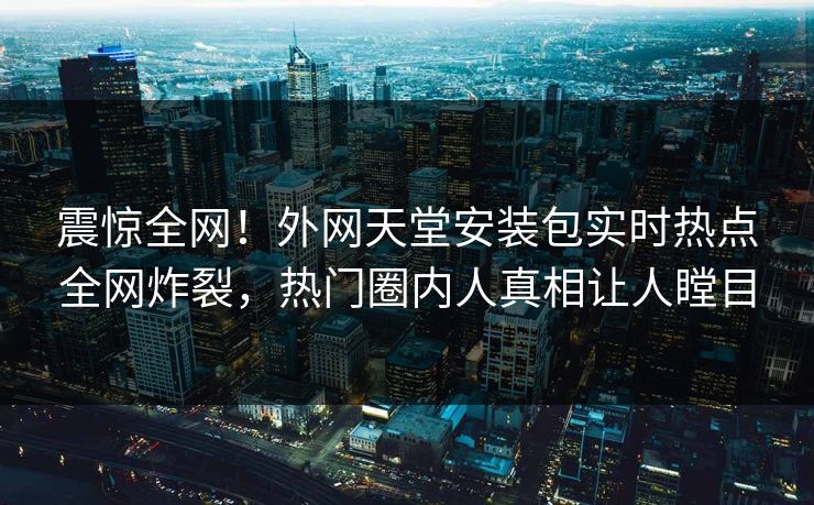 震惊全网！外网天堂安装包实时热点全网炸裂，热门圈内人真相让人瞠目
