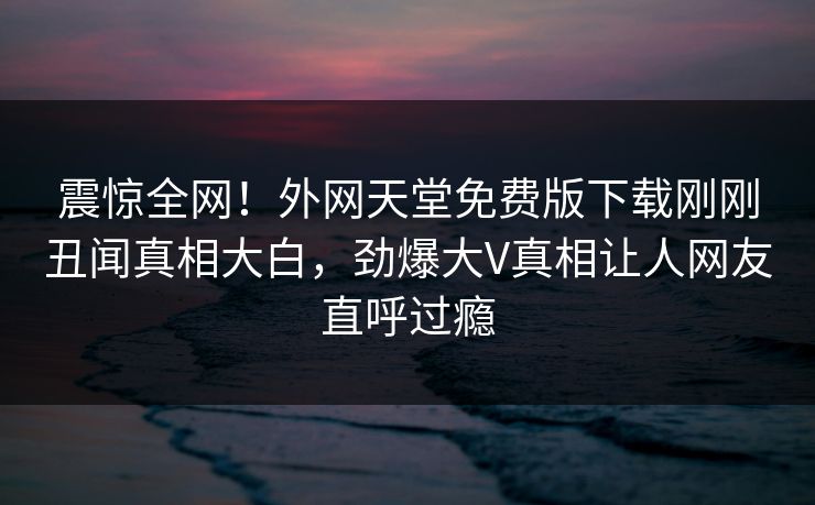 震惊全网！外网天堂免费版下载刚刚丑闻真相大白，劲爆大V真相让人网友直呼过瘾