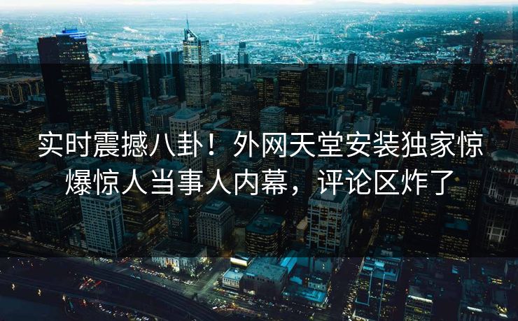 实时震撼八卦！外网天堂安装独家惊爆惊人当事人内幕，评论区炸了
