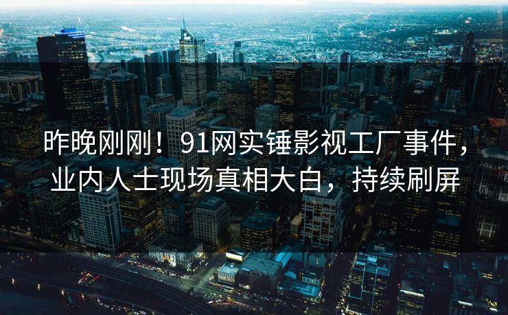 昨晚刚刚！91网实锤影视工厂事件，业内人士现场真相大白，持续刷屏