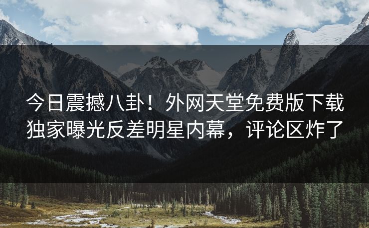 今日震撼八卦！外网天堂免费版下载独家曝光反差明星内幕，评论区炸了