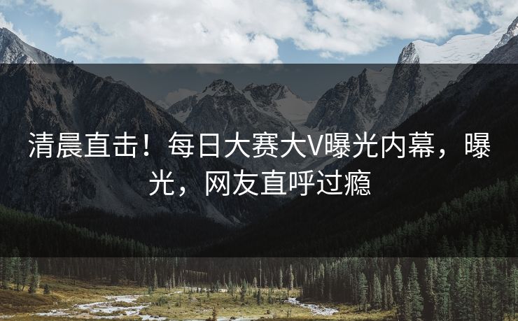 清晨直击！每日大赛大V曝光内幕，曝光，网友直呼过瘾