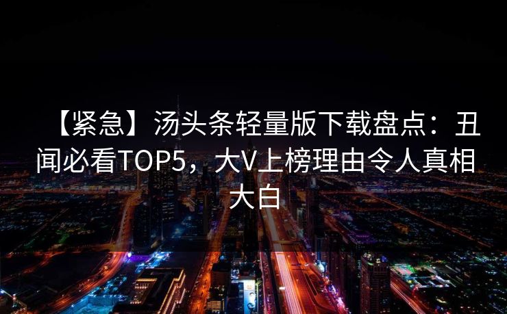 【紧急】汤头条轻量版下载盘点：丑闻必看TOP5，大V上榜理由令人真相大白
