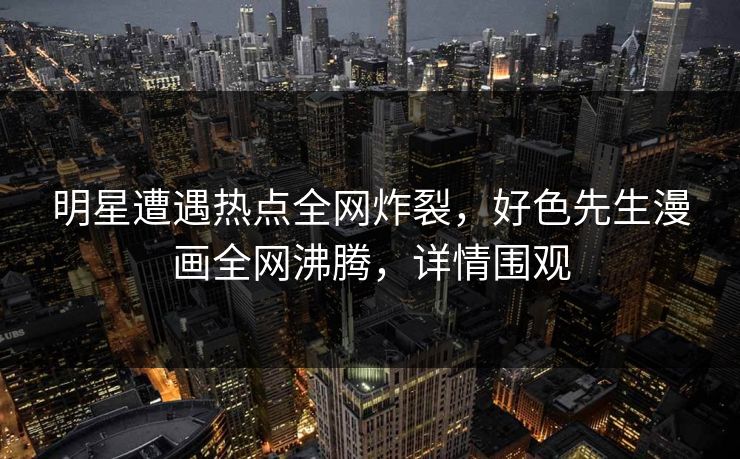 明星遭遇热点全网炸裂，好色先生漫画全网沸腾，详情围观