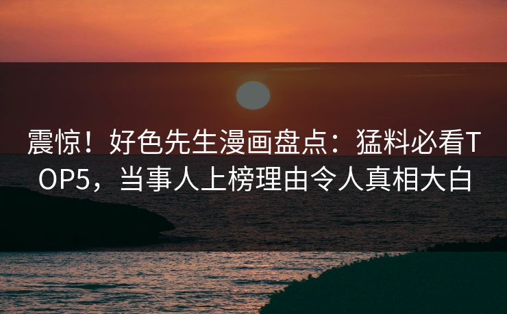 震惊！好色先生漫画盘点：猛料必看TOP5，当事人上榜理由令人真相大白