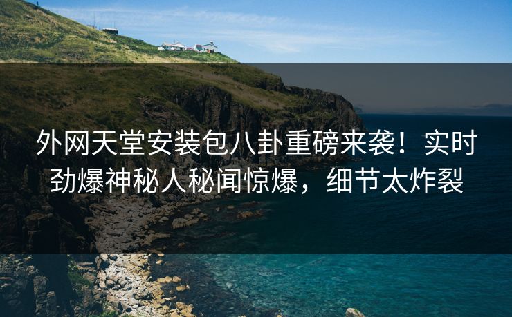 外网天堂安装包八卦重磅来袭！实时劲爆神秘人秘闻惊爆，细节太炸裂