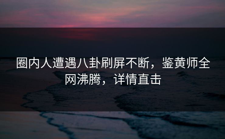 圈内人遭遇八卦刷屏不断，鉴黄师全网沸腾，详情直击