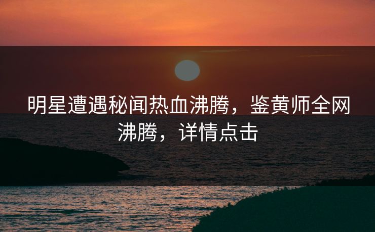 明星遭遇秘闻热血沸腾，鉴黄师全网沸腾，详情点击