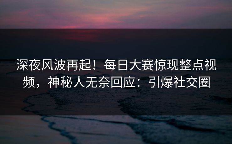 深夜风波再起！每日大赛惊现整点视频，神秘人无奈回应：引爆社交圈