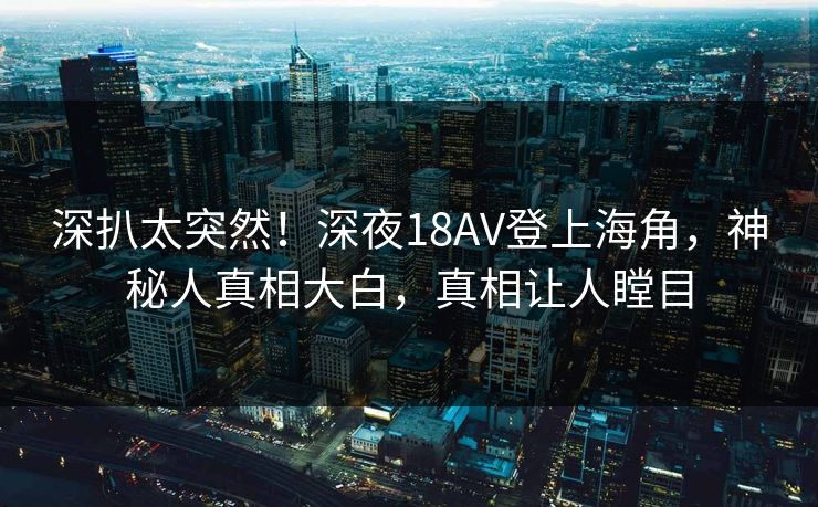深扒太突然！深夜18AV登上海角，神秘人真相大白，真相让人瞠目