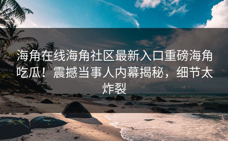 海角在线海角社区最新入口重磅海角吃瓜！震撼当事人内幕揭秘，细节太炸裂