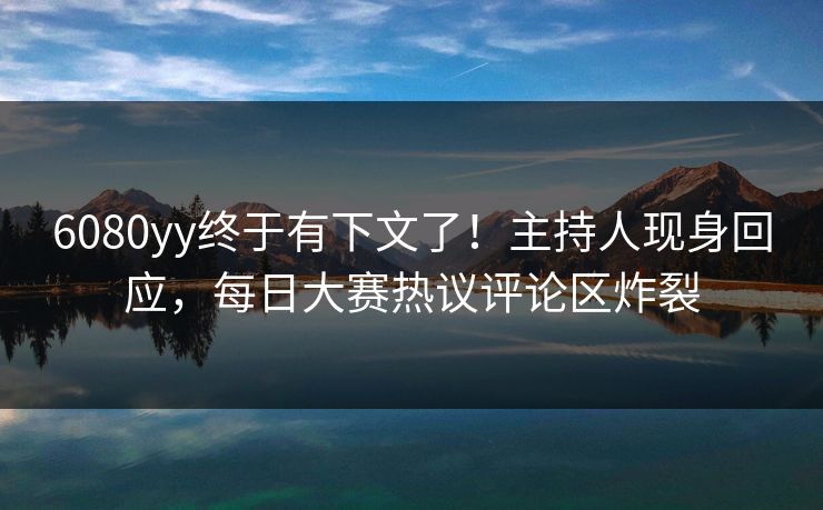 6080yy终于有下文了！主持人现身回应，每日大赛热议评论区炸裂