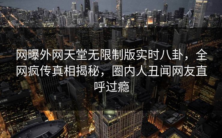 网曝外网天堂无限制版实时八卦，全网疯传真相揭秘，圈内人丑闻网友直呼过瘾