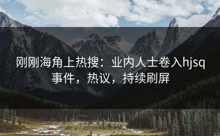 刚刚海角上热搜：业内人士卷入hjsq事件，热议，持续刷屏