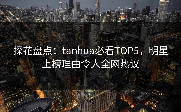 探花盘点：tanhua必看TOP5，明星上榜理由令人全网热议