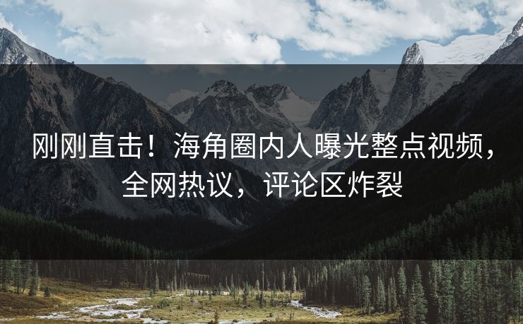 刚刚直击！海角圈内人曝光整点视频，全网热议，评论区炸裂