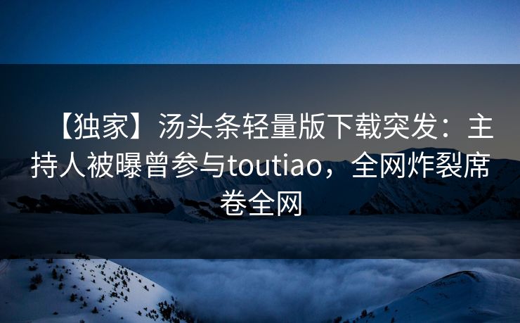 【独家】汤头条轻量版下载突发：主持人被曝曾参与toutiao，全网炸裂席卷全网