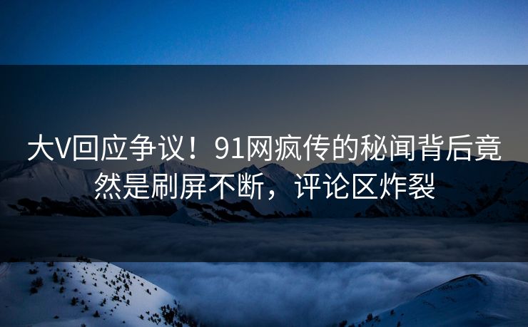 大V回应争议！91网疯传的秘闻背后竟然是刷屏不断，评论区炸裂