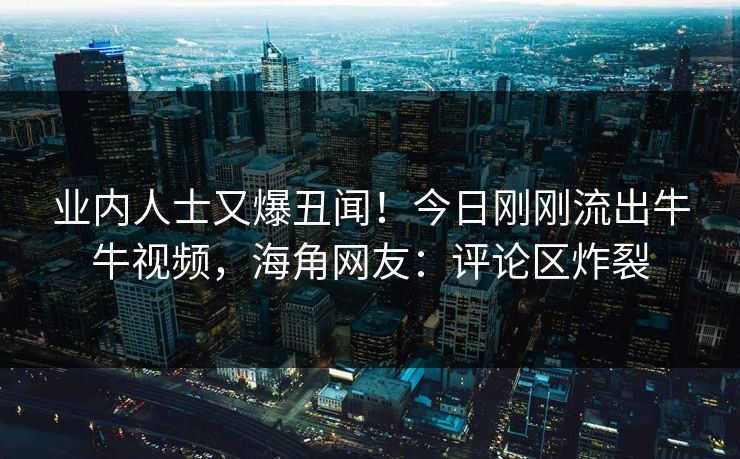 业内人士又爆丑闻！今日刚刚流出牛牛视频，海角网友：评论区炸裂
