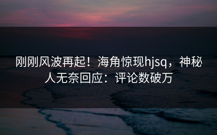 刚刚风波再起！海角惊现hjsq，神秘人无奈回应：评论数破万
