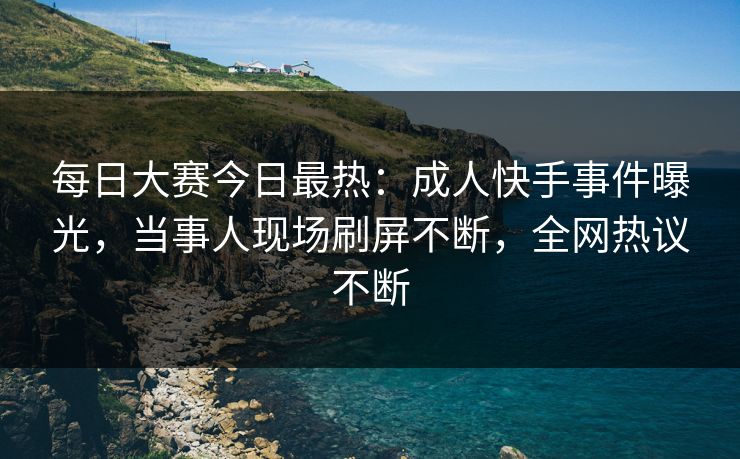 每日大赛今日最热：成人快手事件曝光，当事人现场刷屏不断，全网热议不断