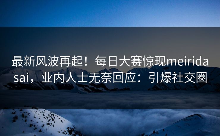 最新风波再起！每日大赛惊现meiridasai，业内人士无奈回应：引爆社交圈