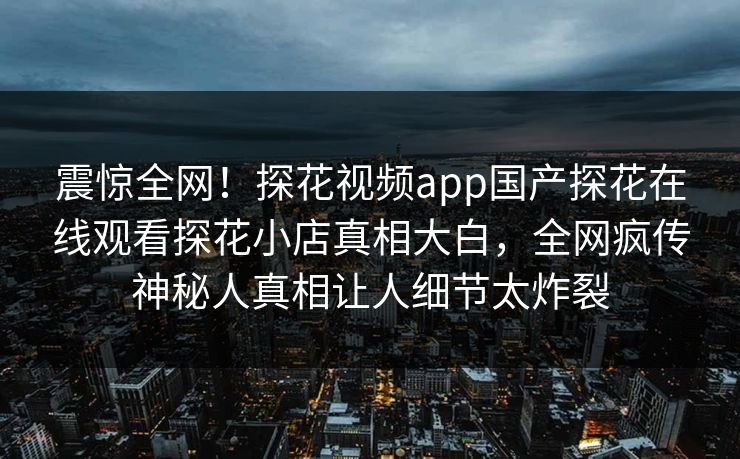 震惊全网！探花视频app国产探花在线观看探花小店真相大白，全网疯传神秘人真相让人细节太炸裂