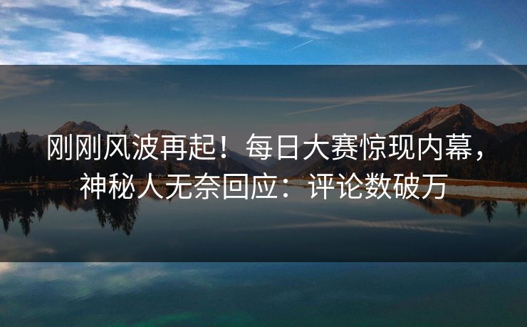 刚刚风波再起！每日大赛惊现内幕，神秘人无奈回应：评论数破万