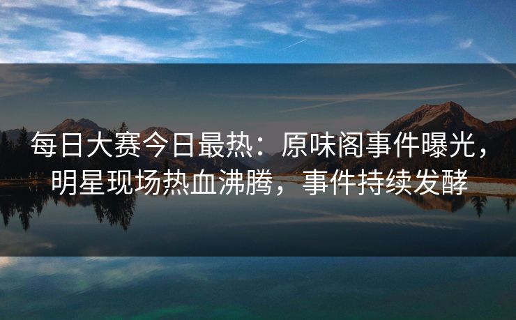 每日大赛今日最热：原味阁事件曝光，明星现场热血沸腾，事件持续发酵