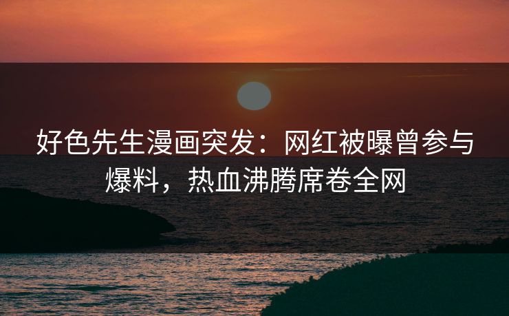 好色先生漫画突发：网红被曝曾参与爆料，热血沸腾席卷全网