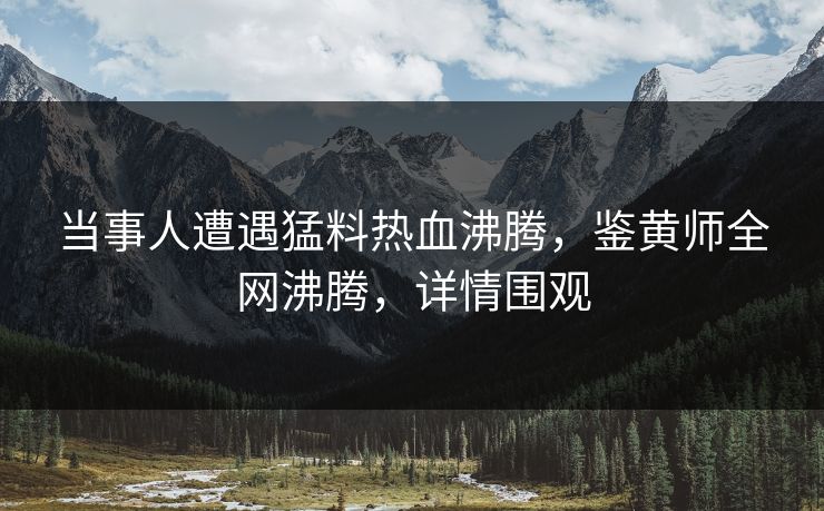当事人遭遇猛料热血沸腾，鉴黄师全网沸腾，详情围观