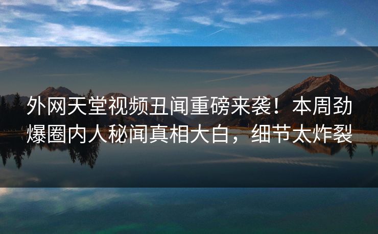 外网天堂视频丑闻重磅来袭！本周劲爆圈内人秘闻真相大白，细节太炸裂