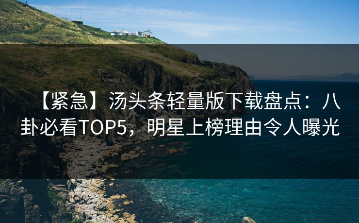 【紧急】汤头条轻量版下载盘点：八卦必看TOP5，明星上榜理由令人曝光