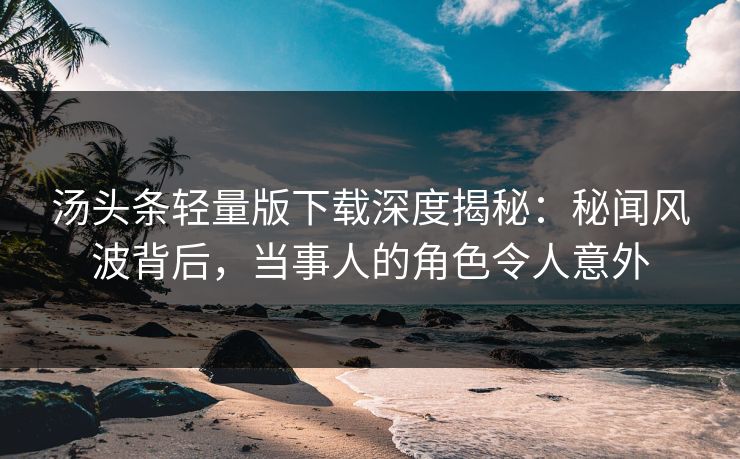 汤头条轻量版下载深度揭秘：秘闻风波背后，当事人的角色令人意外