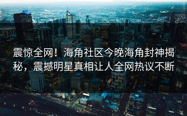 震惊全网！海角社区今晚海角封神揭秘，震撼明星真相让人全网热议不断