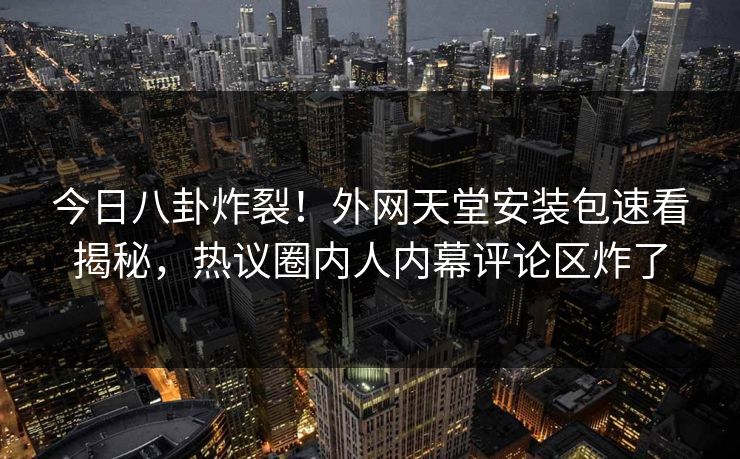 今日八卦炸裂！外网天堂安装包速看揭秘，热议圈内人内幕评论区炸了
